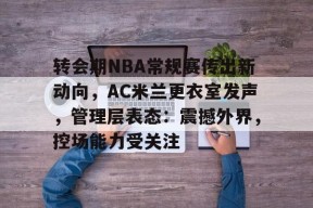 爱游戏中心-关于转会期NBA常规赛传出新动向，AC米兰更衣室发声，管理层表态：震撼外界，控场能力受关注的信息